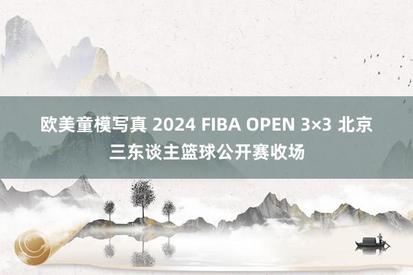 欧美童模写真 2024 FIBA OPEN 3×3 北京三东谈主篮球公开赛收场