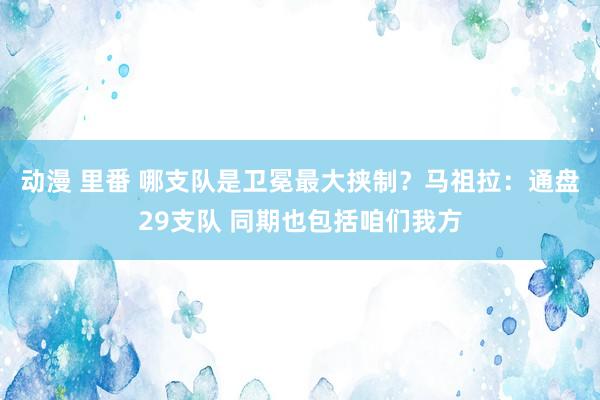 动漫 里番 哪支队是卫冕最大挟制？马祖拉：通盘29支队 同期也包括咱们我方