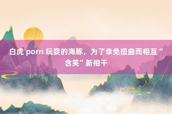 白虎 porn 玩耍的海豚，为了幸免扭曲而相互“含笑”新相干