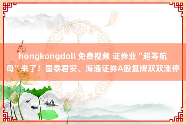 hongkongdoll 免费视频 证券业“超等航母”来了！国泰君安、海通证券A股复牌双双涨停