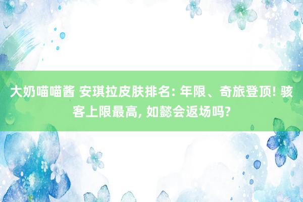 大奶喵喵酱 安琪拉皮肤排名: 年限、奇旅登顶! 骇客上限最高， 如懿会返场吗?