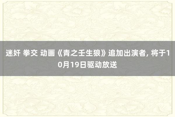 迷奸 拳交 动画《青之壬生狼》追加出演者， 将于10月19日驱动放送