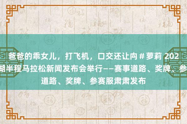 爸爸的乖女儿，打飞机，口交还让禸＃萝莉 2024青岛环莱西湖半程马拉松新闻发布会举行——赛事道路、奖牌、参赛服肃肃发布