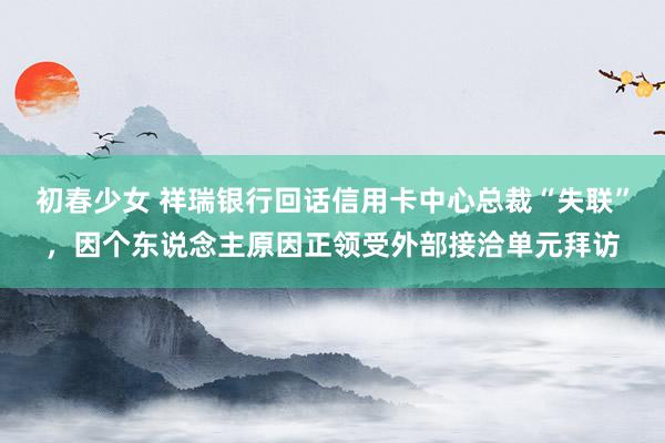 初春少女 祥瑞银行回话信用卡中心总裁“失联”，因个东说念主原因正领受外部接洽单元拜访