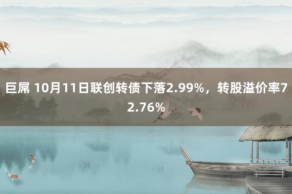 巨屌 10月11日联创转债下落2.99%，转股溢价率72.76%