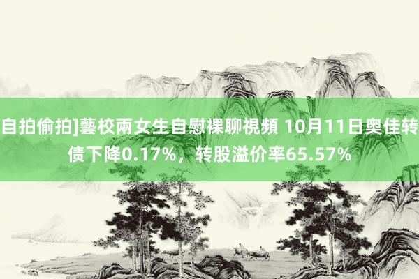 自拍偷拍]藝校兩女生自慰裸聊視頻 10月11日奥佳转债下降0.17%，转股溢价率65.57%