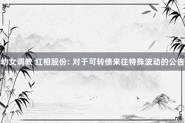 幼女调教 红相股份: 对于可转债来往特殊波动的公告