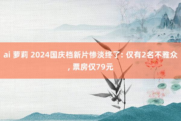 ai 萝莉 2024国庆档新片惨淡终了: 仅有2名不雅众， 票房仅79元