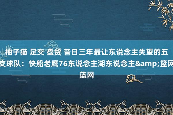 柚子猫 足交 盘货 昔日三年最让东说念主失望的五支球队：快船老鹰76东说念主湖东说念主&篮网