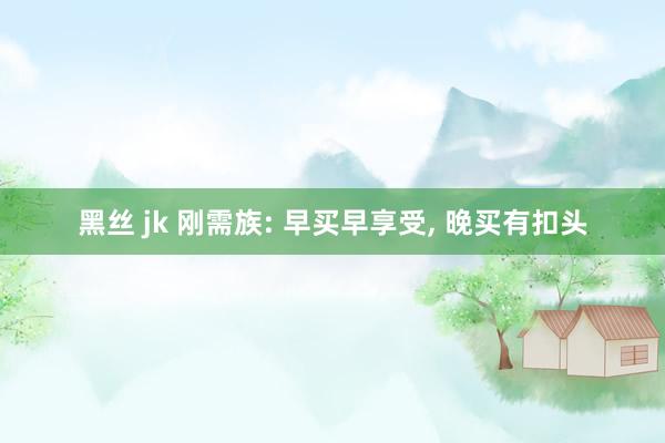 黑丝 jk 刚需族: 早买早享受， 晚买有扣头