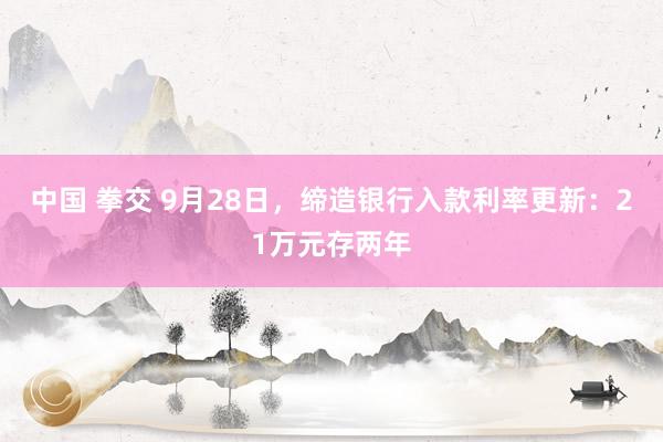 中国 拳交 9月28日，缔造银行入款利率更新：21万元存两年