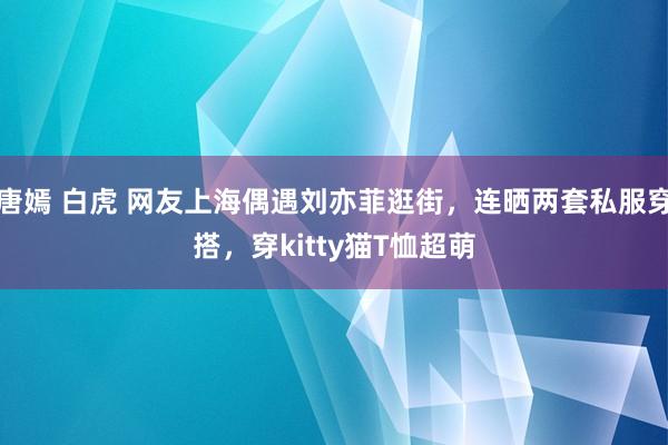 唐嫣 白虎 网友上海偶遇刘亦菲逛街，连晒两套私服穿搭，穿kitty猫T恤超萌