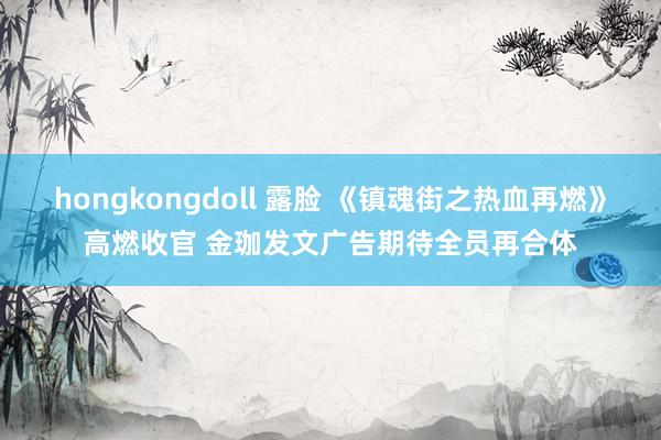 hongkongdoll 露脸 《镇魂街之热血再燃》高燃收官 金珈发文广告期待全员再合体