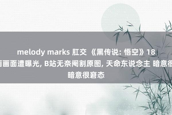 melody marks 肛交 《黑传说: 悟空》18R动画画面遭曝光， B站无奈阉割原图， 天命东说念主 暗意很窘态