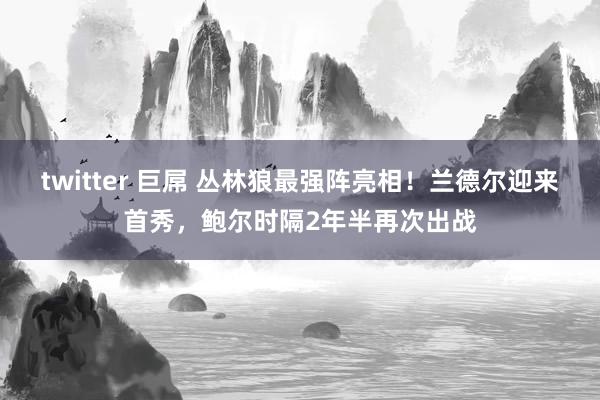 twitter 巨屌 丛林狼最强阵亮相！兰德尔迎来首秀，鲍尔时隔2年半再次出战