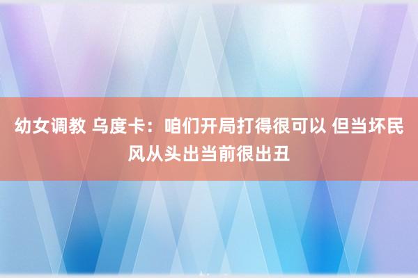 幼女调教 乌度卡：咱们开局打得很可以 但当坏民风从头出当前很出丑