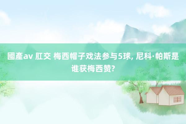 國產av 肛交 梅西帽子戏法参与5球， 尼科·帕斯是谁获梅西赞?