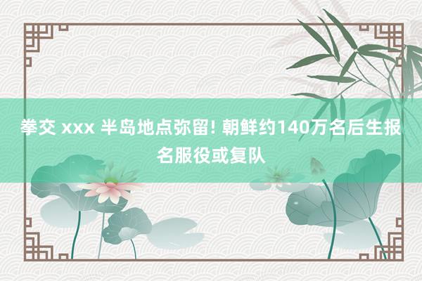 拳交 xxx 半岛地点弥留! 朝鲜约140万名后生报名服役或复队