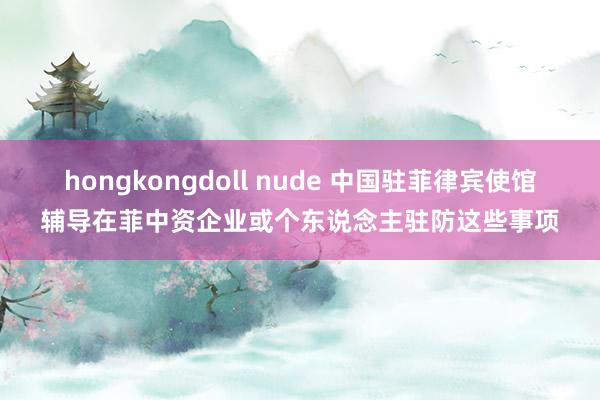 hongkongdoll nude 中国驻菲律宾使馆辅导在菲中资企业或个东说念主驻防这些事项