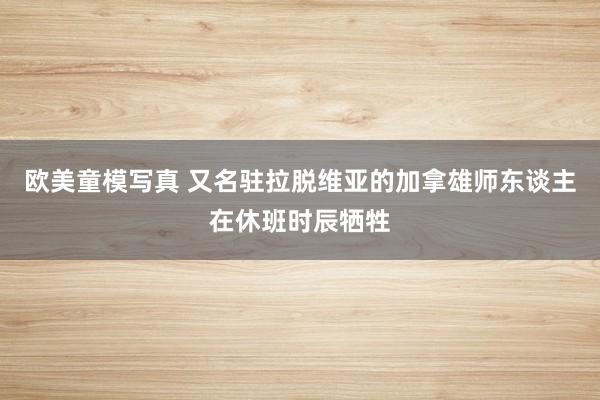 欧美童模写真 又名驻拉脱维亚的加拿雄师东谈主在休班时辰牺牲