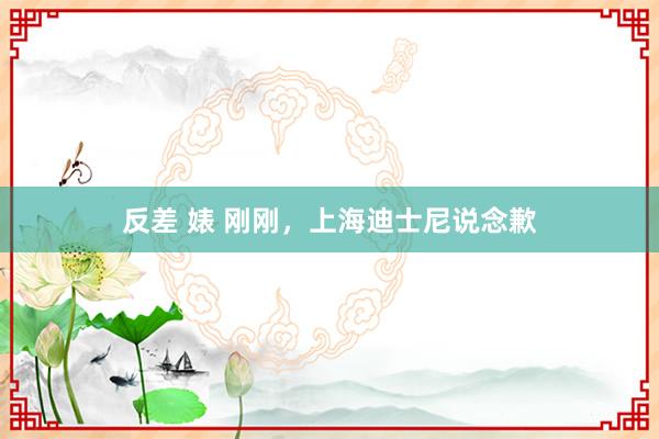 反差 婊 刚刚，上海迪士尼说念歉