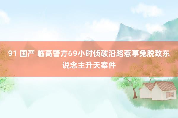 91 国产 临高警方69小时侦破沿路惹事兔脱致东说念主升天案件