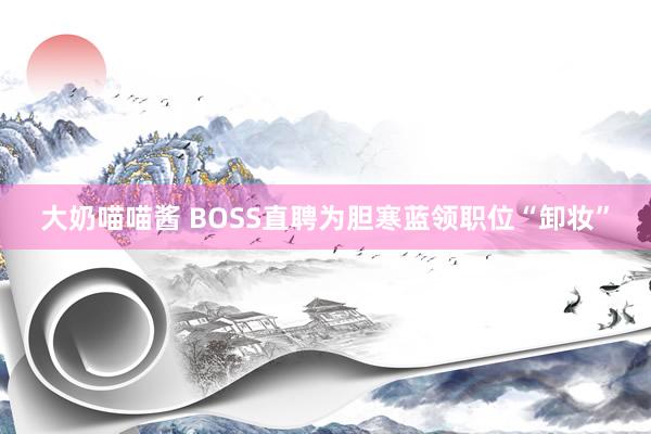 大奶喵喵酱 BOSS直聘为胆寒蓝领职位“卸妆”