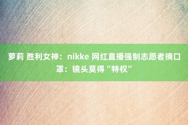 萝莉 胜利女神：nikke 网红直播强制志愿者摘口罩：镜头莫得“特权”