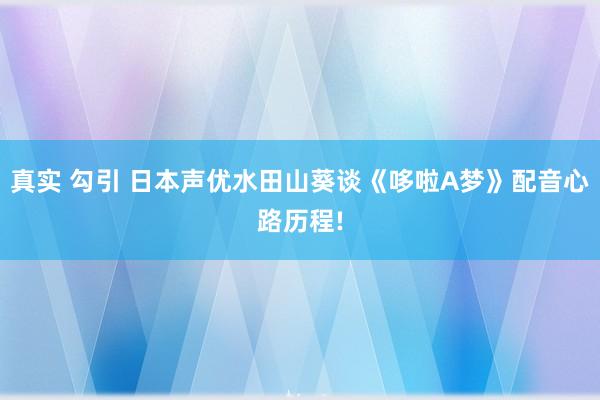 真实 勾引 日本声优水田山葵谈《哆啦A梦》配音心路历程!