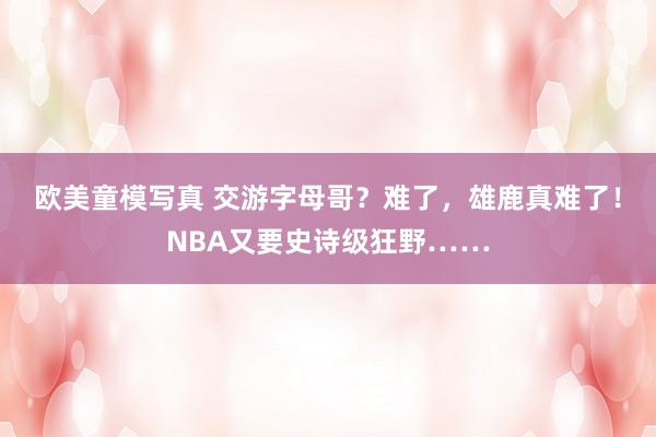 欧美童模写真 交游字母哥？难了，雄鹿真难了！NBA又要史诗级狂野……