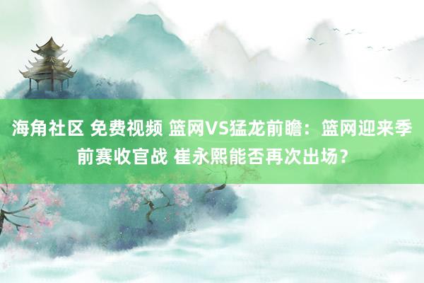 海角社区 免费视频 篮网VS猛龙前瞻：篮网迎来季前赛收官战 崔永熙能否再次出场？