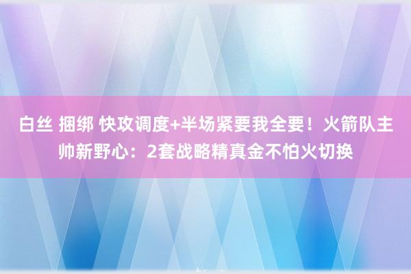 白丝 捆绑 快攻调度+半场紧要我全要！火箭队主帅新野心：2套战略精真金不怕火切换