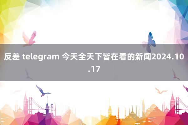 反差 telegram 今天全天下皆在看的新闻2024.10.17