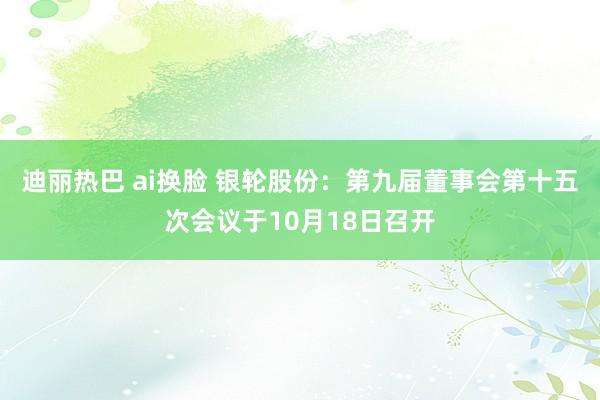 迪丽热巴 ai换脸 银轮股份：第九届董事会第十五次会议于10月18日召开