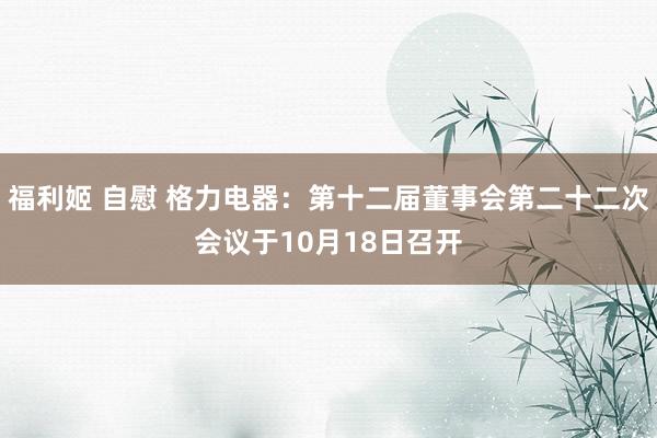 福利姬 自慰 格力电器：第十二届董事会第二十二次会议于10月18日召开