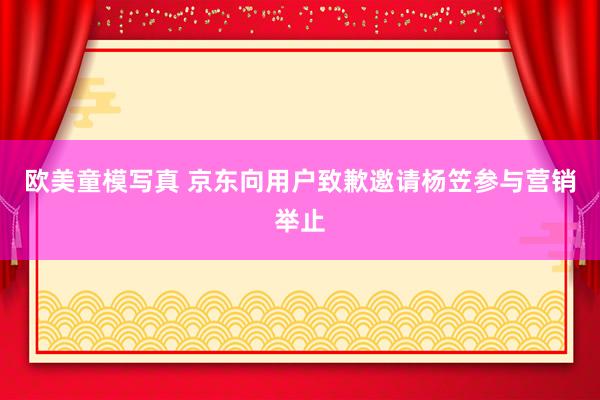 欧美童模写真 京东向用户致歉邀请杨笠参与营销举止