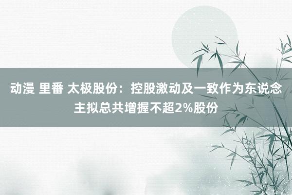 动漫 里番 太极股份：控股激动及一致作为东说念主拟总共增握不超2%股份