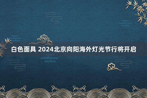 白色面具 2024北京向阳海外灯光节行将开启