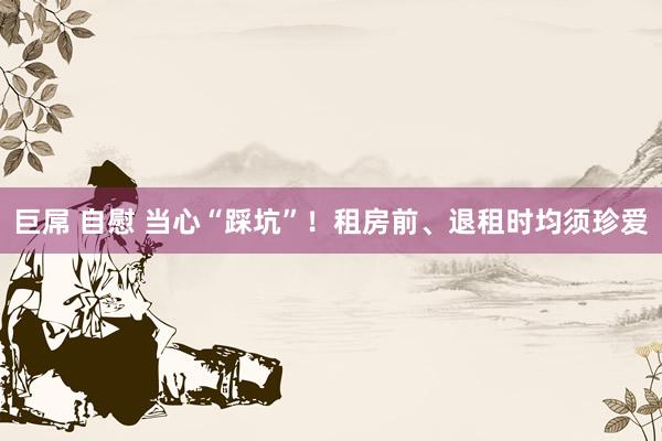 巨屌 自慰 当心“踩坑”！租房前、退租时均须珍爱