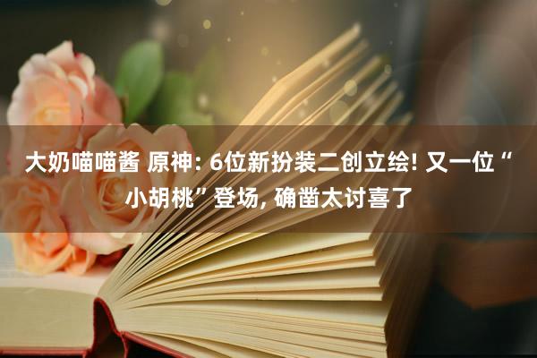 大奶喵喵酱 原神: 6位新扮装二创立绘! 又一位“小胡桃”登场， 确凿太讨喜了