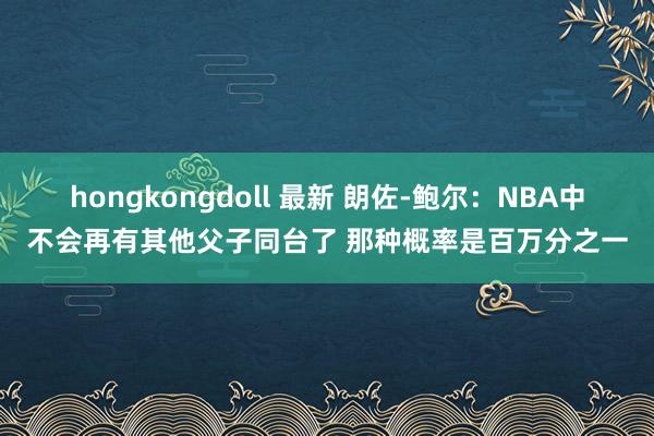 hongkongdoll 最新 朗佐-鲍尔：NBA中不会再有其他父子同台了 那种概率是百万分之一