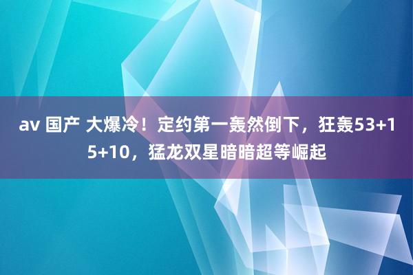 av 国产 大爆冷！定约第一轰然倒下，狂轰53+15+10，猛龙双星暗暗超等崛起