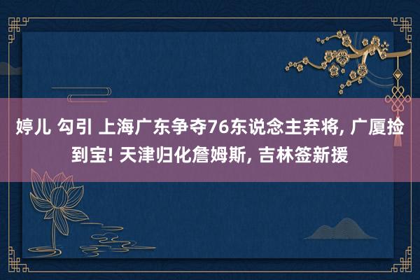 婷儿 勾引 上海广东争夺76东说念主弃将， 广厦捡到宝! 天津归化詹姆斯， 吉林签新援