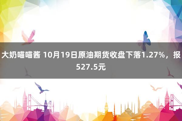 大奶喵喵酱 10月19日原油期货收盘下落1.27%，报527.5元