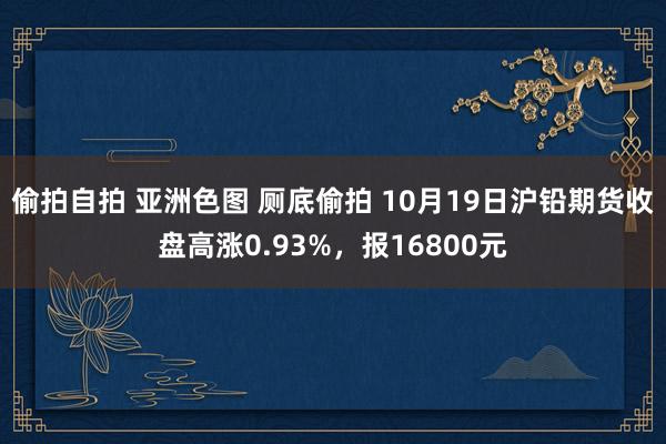 偷拍自拍 亚洲色图 厕底偷拍 10月19日沪铅期货收盘高涨0.93%，报16800元