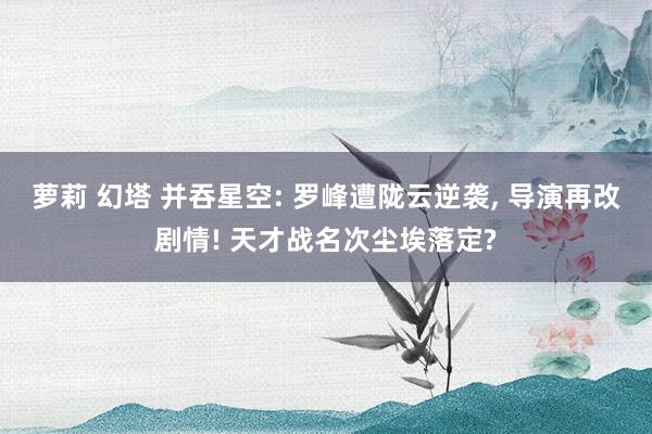 萝莉 幻塔 并吞星空: 罗峰遭陇云逆袭， 导演再改剧情! 天才战名次尘埃落定?