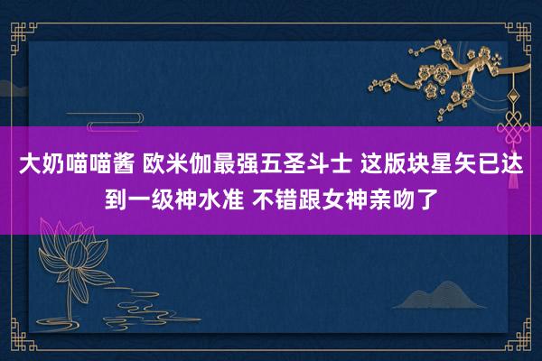 大奶喵喵酱 欧米伽最强五圣斗士 这版块星矢已达到一级神水准 不错跟女神亲吻了