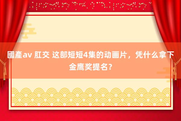 國產av 肛交 这部短短4集的动画片，凭什么拿下金鹰奖提名？