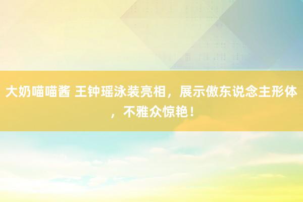 大奶喵喵酱 王钟瑶泳装亮相，展示傲东说念主形体，不雅众惊艳！