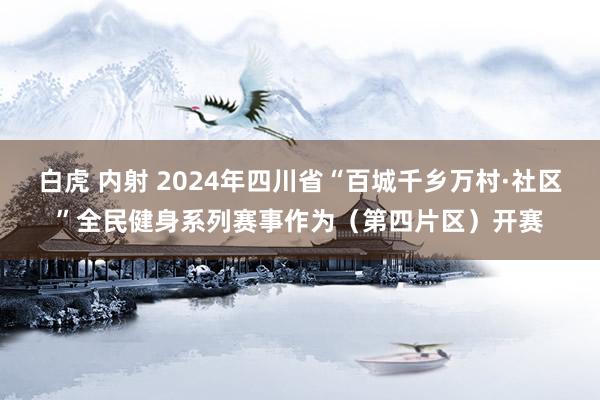 白虎 内射 2024年四川省“百城千乡万村·社区”全民健身系列赛事作为（第四片区）开赛